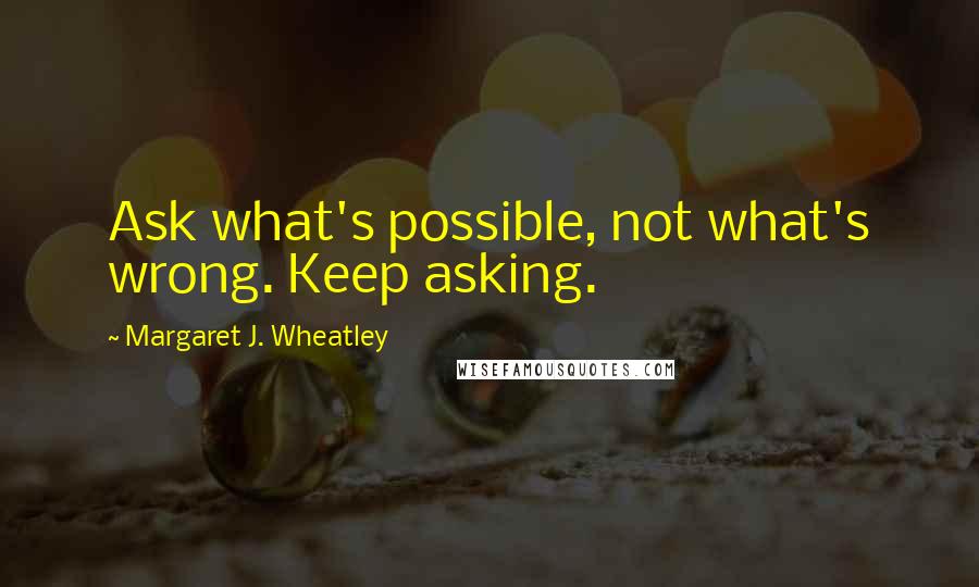 Margaret J. Wheatley Quotes: Ask what's possible, not what's wrong. Keep asking.