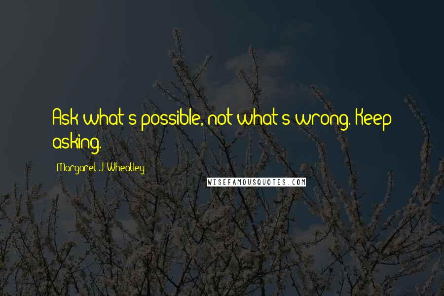 Margaret J. Wheatley Quotes: Ask what's possible, not what's wrong. Keep asking.