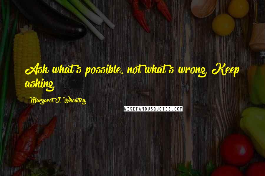 Margaret J. Wheatley Quotes: Ask what's possible, not what's wrong. Keep asking.