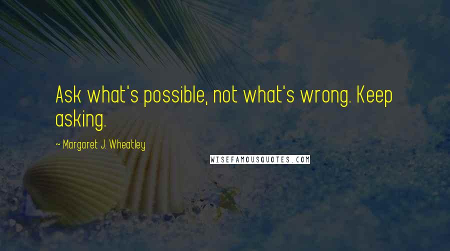 Margaret J. Wheatley Quotes: Ask what's possible, not what's wrong. Keep asking.