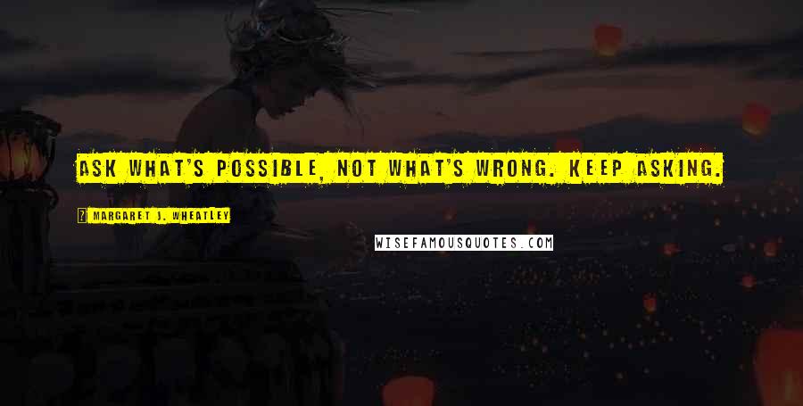 Margaret J. Wheatley Quotes: Ask what's possible, not what's wrong. Keep asking.