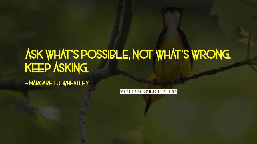 Margaret J. Wheatley Quotes: Ask what's possible, not what's wrong. Keep asking.