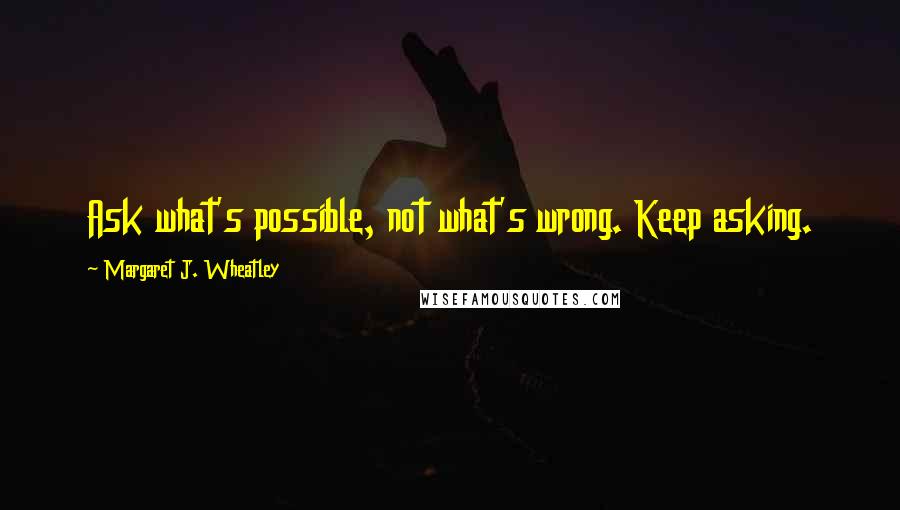 Margaret J. Wheatley Quotes: Ask what's possible, not what's wrong. Keep asking.