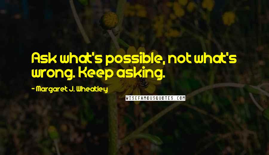 Margaret J. Wheatley Quotes: Ask what's possible, not what's wrong. Keep asking.