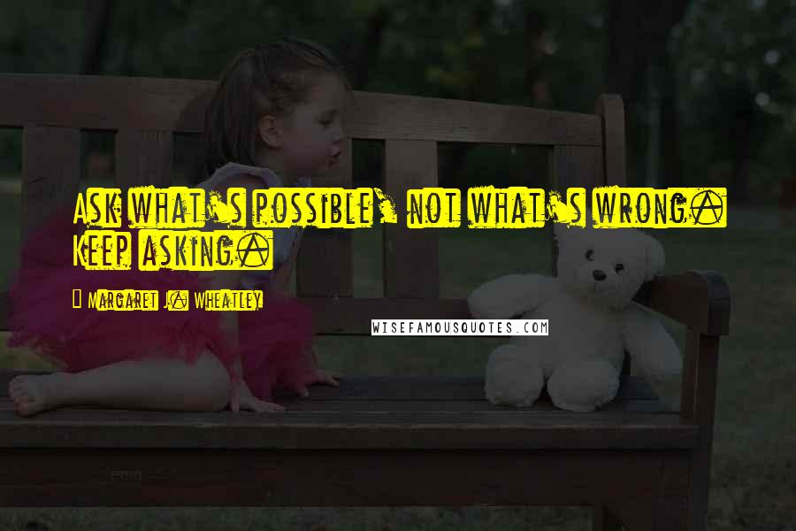 Margaret J. Wheatley Quotes: Ask what's possible, not what's wrong. Keep asking.