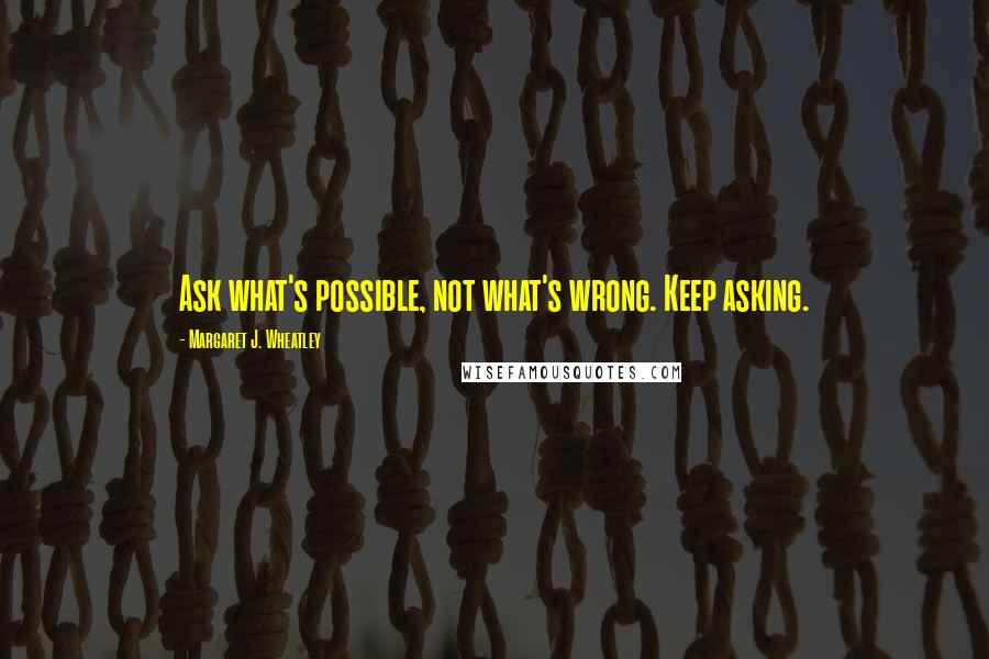 Margaret J. Wheatley Quotes: Ask what's possible, not what's wrong. Keep asking.