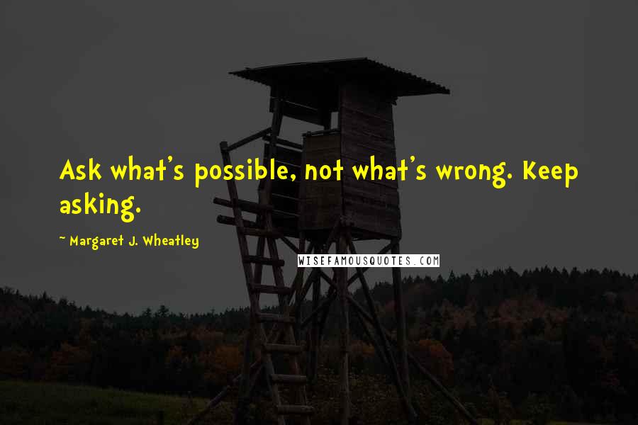 Margaret J. Wheatley Quotes: Ask what's possible, not what's wrong. Keep asking.