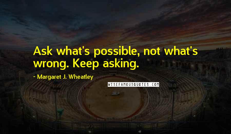 Margaret J. Wheatley Quotes: Ask what's possible, not what's wrong. Keep asking.