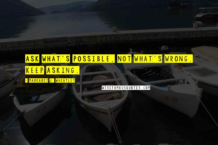 Margaret J. Wheatley Quotes: Ask what's possible, not what's wrong. Keep asking.