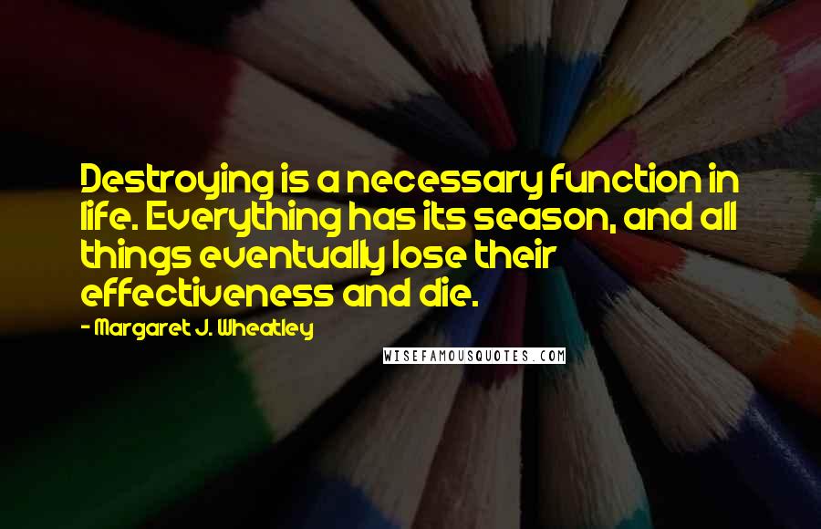 Margaret J. Wheatley Quotes: Destroying is a necessary function in life. Everything has its season, and all things eventually lose their effectiveness and die.