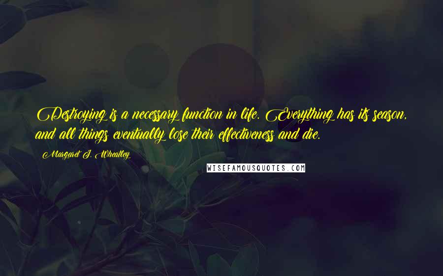 Margaret J. Wheatley Quotes: Destroying is a necessary function in life. Everything has its season, and all things eventually lose their effectiveness and die.