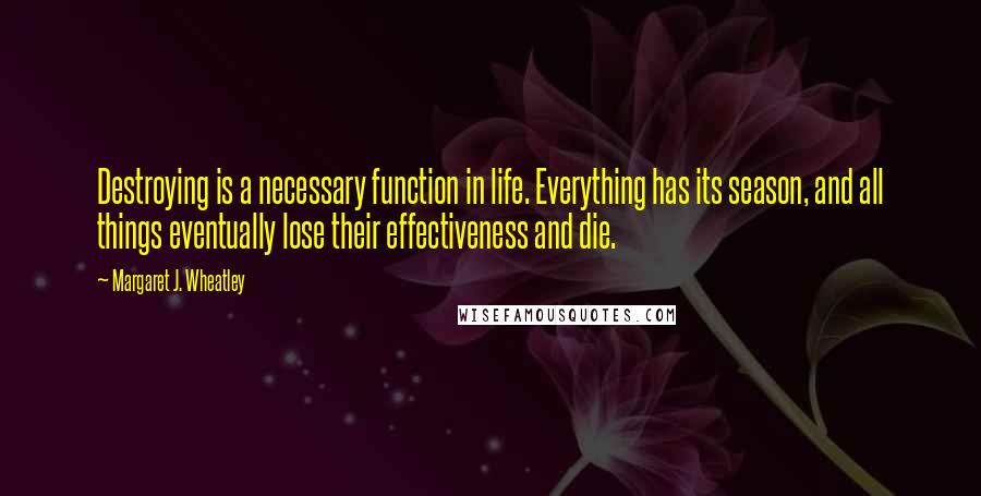 Margaret J. Wheatley Quotes: Destroying is a necessary function in life. Everything has its season, and all things eventually lose their effectiveness and die.