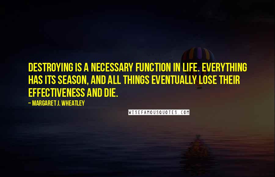 Margaret J. Wheatley Quotes: Destroying is a necessary function in life. Everything has its season, and all things eventually lose their effectiveness and die.