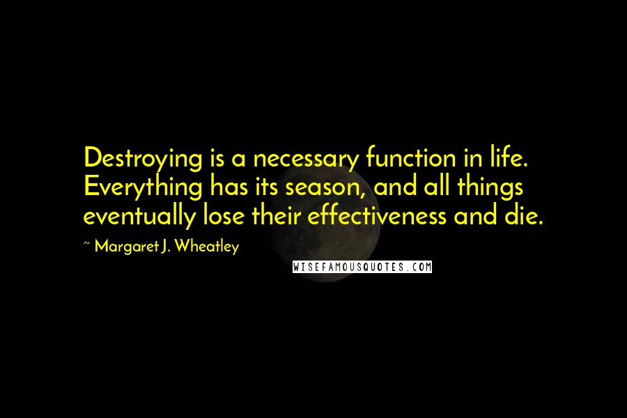 Margaret J. Wheatley Quotes: Destroying is a necessary function in life. Everything has its season, and all things eventually lose their effectiveness and die.