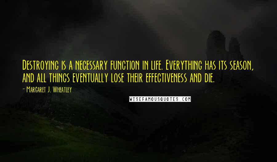 Margaret J. Wheatley Quotes: Destroying is a necessary function in life. Everything has its season, and all things eventually lose their effectiveness and die.