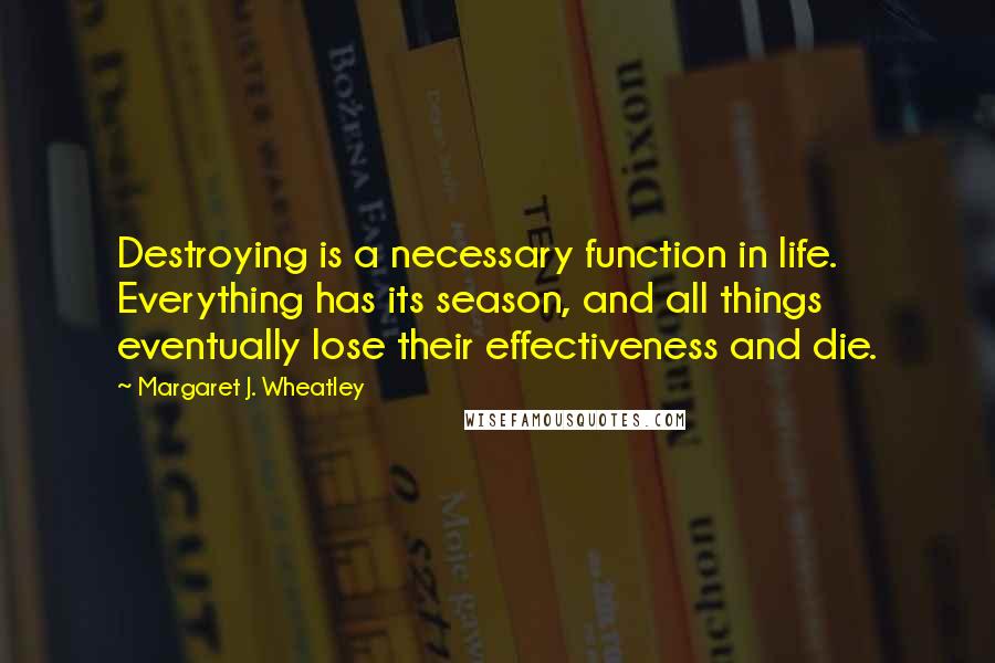 Margaret J. Wheatley Quotes: Destroying is a necessary function in life. Everything has its season, and all things eventually lose their effectiveness and die.