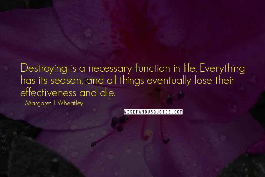 Margaret J. Wheatley Quotes: Destroying is a necessary function in life. Everything has its season, and all things eventually lose their effectiveness and die.