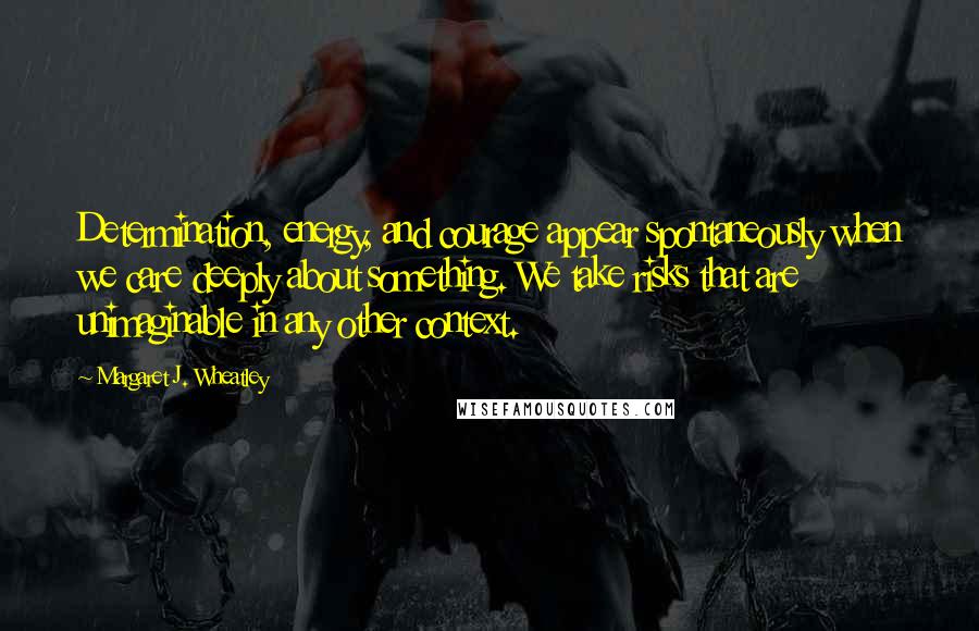 Margaret J. Wheatley Quotes: Determination, energy, and courage appear spontaneously when we care deeply about something. We take risks that are unimaginable in any other context.