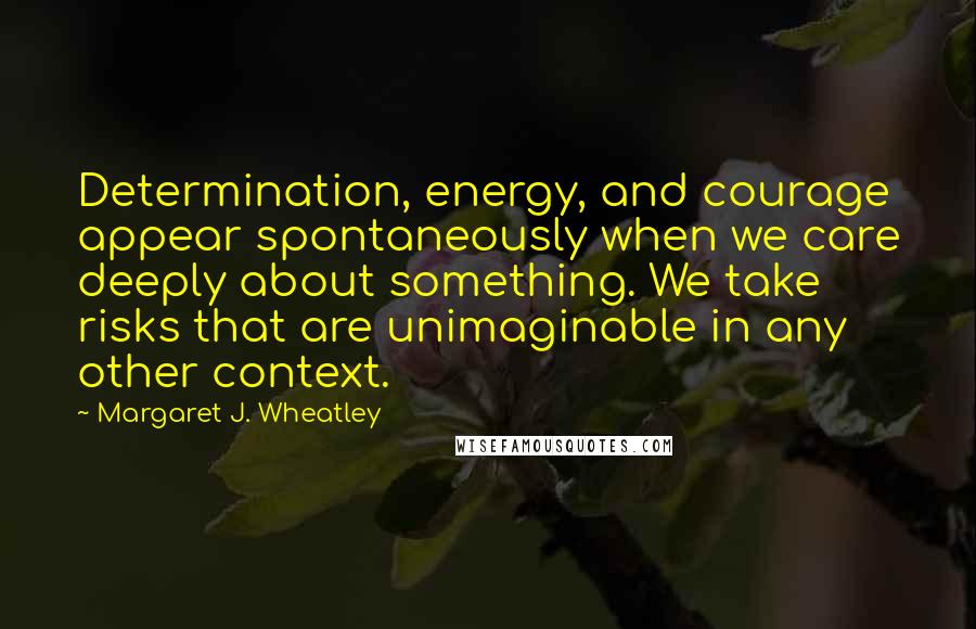 Margaret J. Wheatley Quotes: Determination, energy, and courage appear spontaneously when we care deeply about something. We take risks that are unimaginable in any other context.