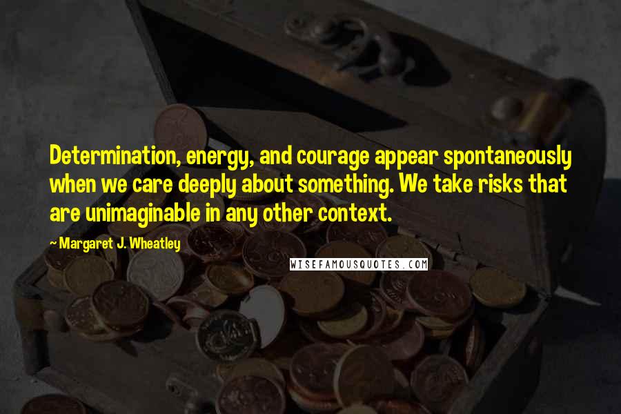 Margaret J. Wheatley Quotes: Determination, energy, and courage appear spontaneously when we care deeply about something. We take risks that are unimaginable in any other context.
