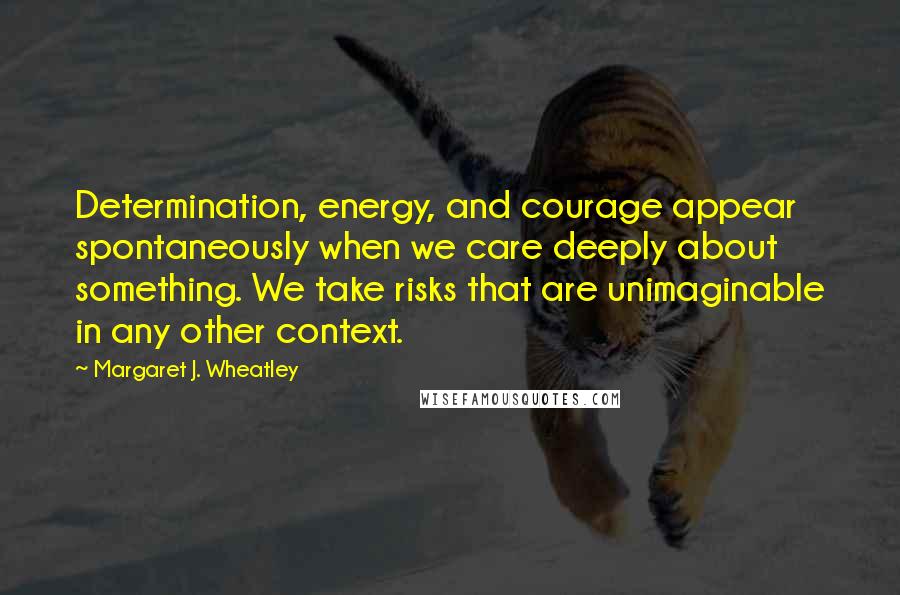 Margaret J. Wheatley Quotes: Determination, energy, and courage appear spontaneously when we care deeply about something. We take risks that are unimaginable in any other context.