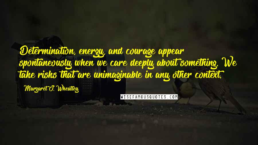 Margaret J. Wheatley Quotes: Determination, energy, and courage appear spontaneously when we care deeply about something. We take risks that are unimaginable in any other context.