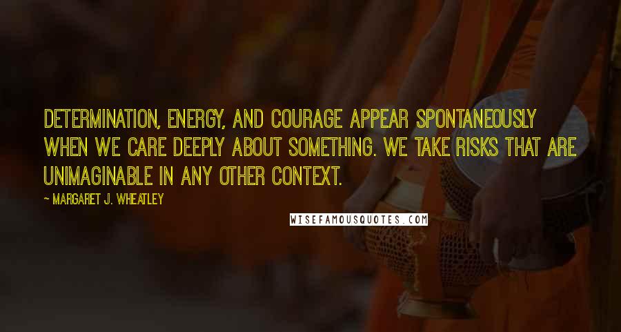 Margaret J. Wheatley Quotes: Determination, energy, and courage appear spontaneously when we care deeply about something. We take risks that are unimaginable in any other context.