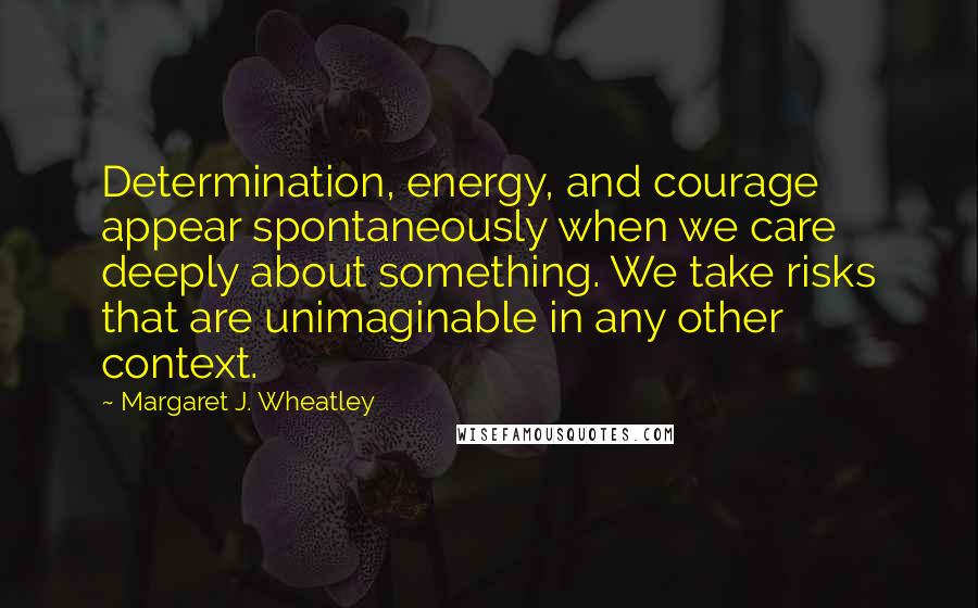 Margaret J. Wheatley Quotes: Determination, energy, and courage appear spontaneously when we care deeply about something. We take risks that are unimaginable in any other context.