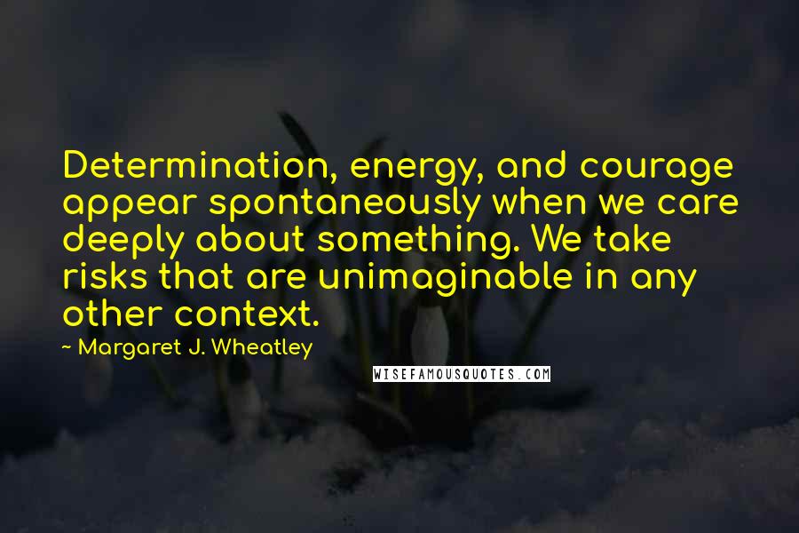 Margaret J. Wheatley Quotes: Determination, energy, and courage appear spontaneously when we care deeply about something. We take risks that are unimaginable in any other context.