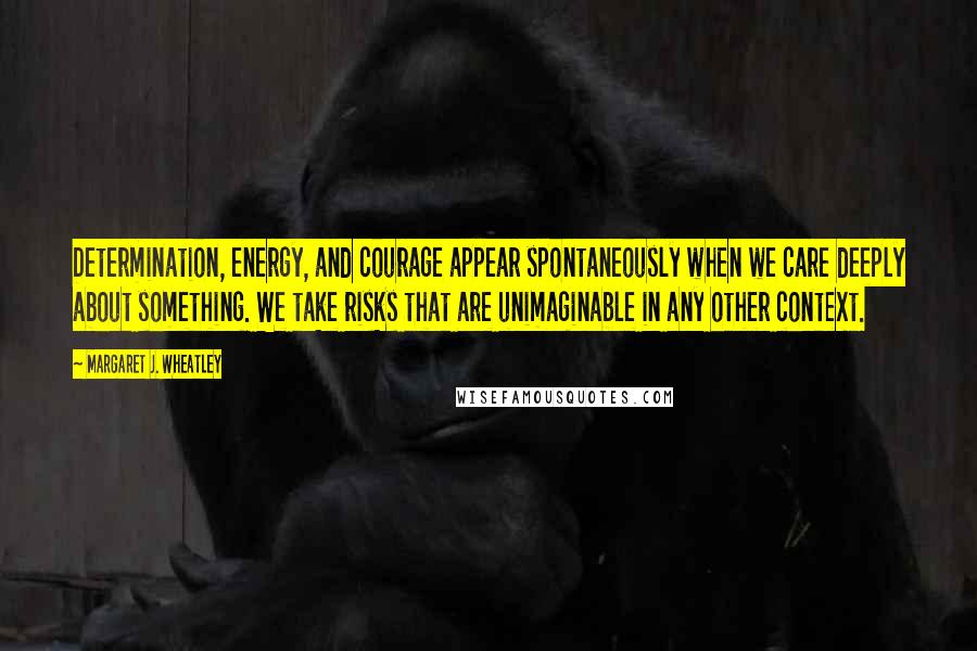 Margaret J. Wheatley Quotes: Determination, energy, and courage appear spontaneously when we care deeply about something. We take risks that are unimaginable in any other context.