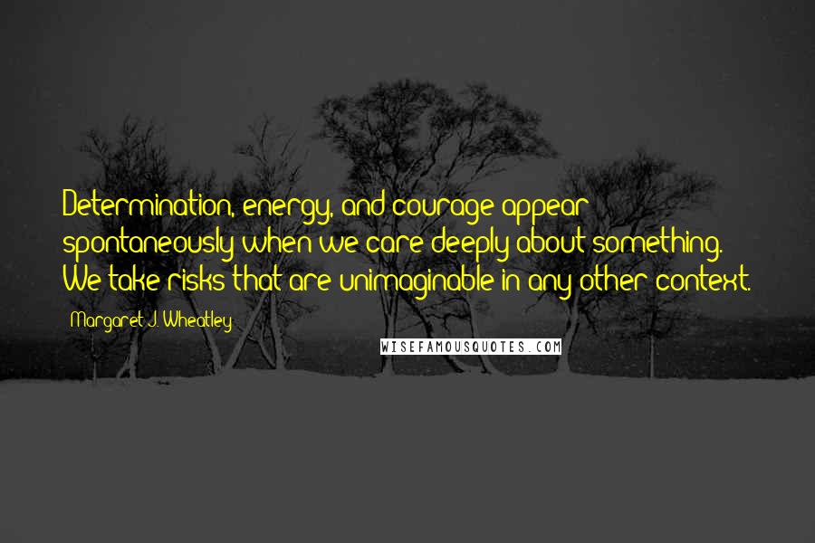 Margaret J. Wheatley Quotes: Determination, energy, and courage appear spontaneously when we care deeply about something. We take risks that are unimaginable in any other context.