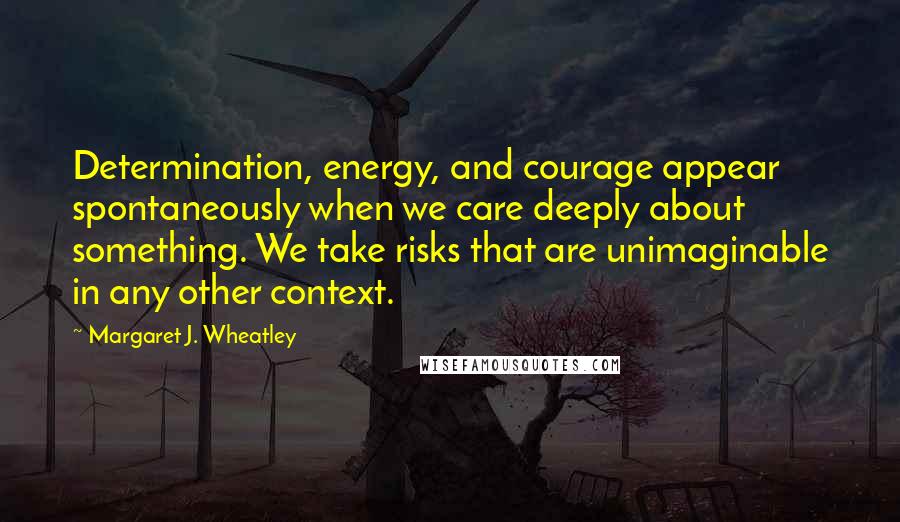 Margaret J. Wheatley Quotes: Determination, energy, and courage appear spontaneously when we care deeply about something. We take risks that are unimaginable in any other context.