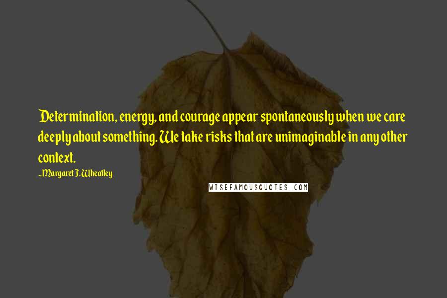 Margaret J. Wheatley Quotes: Determination, energy, and courage appear spontaneously when we care deeply about something. We take risks that are unimaginable in any other context.