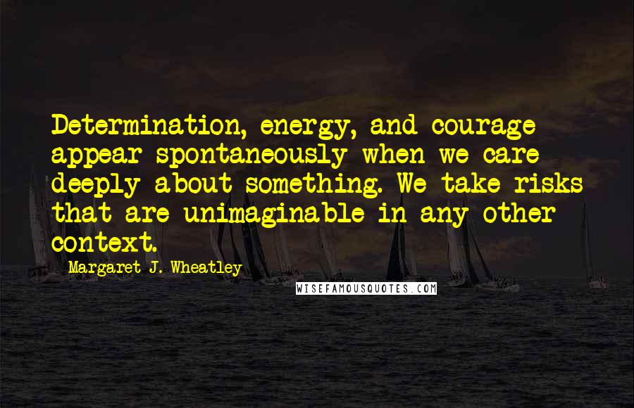 Margaret J. Wheatley Quotes: Determination, energy, and courage appear spontaneously when we care deeply about something. We take risks that are unimaginable in any other context.