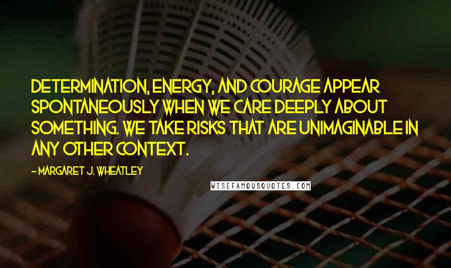 Margaret J. Wheatley Quotes: Determination, energy, and courage appear spontaneously when we care deeply about something. We take risks that are unimaginable in any other context.