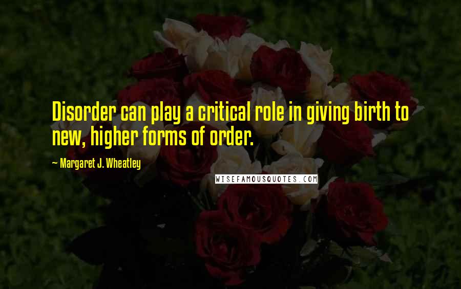 Margaret J. Wheatley Quotes: Disorder can play a critical role in giving birth to new, higher forms of order.