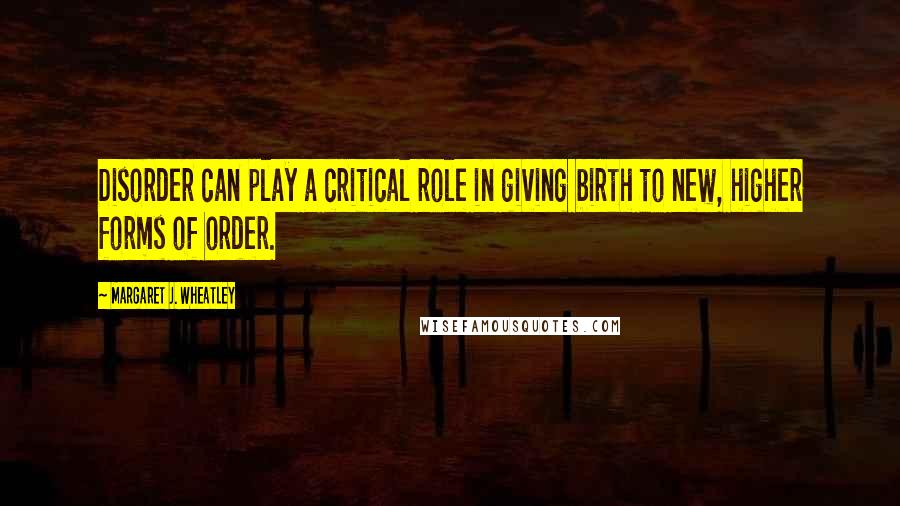 Margaret J. Wheatley Quotes: Disorder can play a critical role in giving birth to new, higher forms of order.
