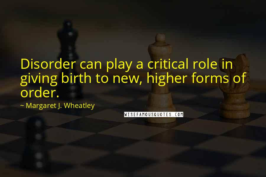 Margaret J. Wheatley Quotes: Disorder can play a critical role in giving birth to new, higher forms of order.