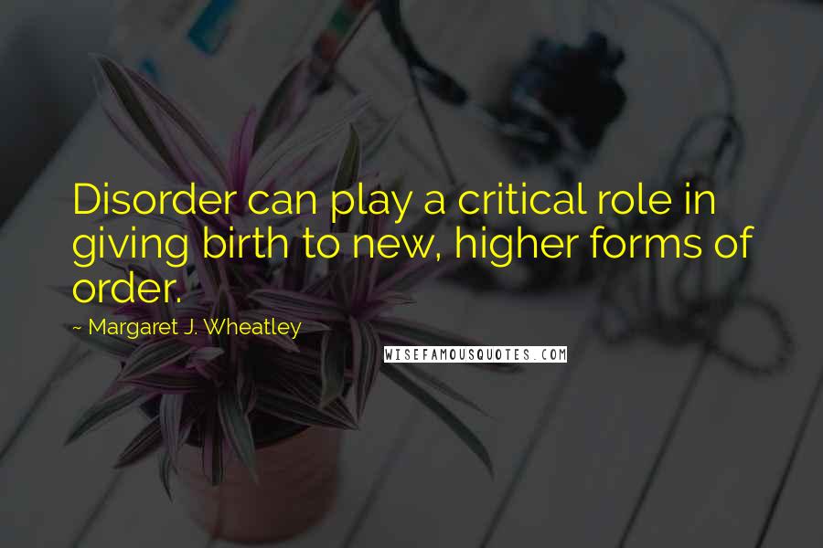 Margaret J. Wheatley Quotes: Disorder can play a critical role in giving birth to new, higher forms of order.
