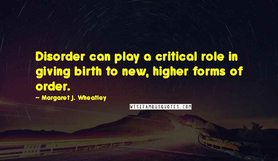 Margaret J. Wheatley Quotes: Disorder can play a critical role in giving birth to new, higher forms of order.