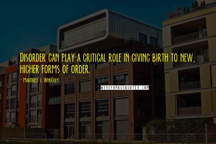 Margaret J. Wheatley Quotes: Disorder can play a critical role in giving birth to new, higher forms of order.