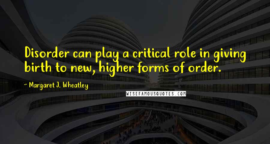 Margaret J. Wheatley Quotes: Disorder can play a critical role in giving birth to new, higher forms of order.
