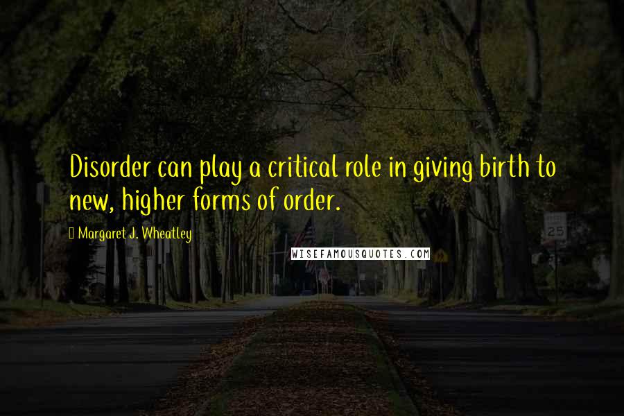 Margaret J. Wheatley Quotes: Disorder can play a critical role in giving birth to new, higher forms of order.