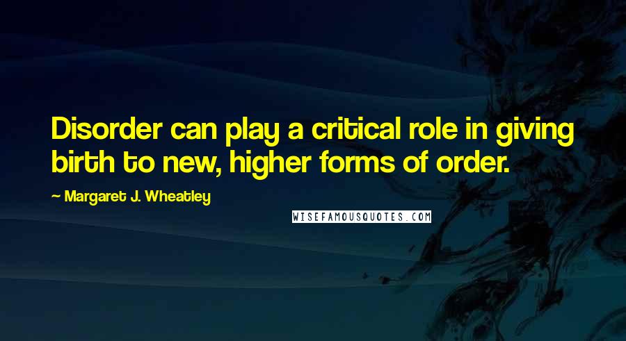 Margaret J. Wheatley Quotes: Disorder can play a critical role in giving birth to new, higher forms of order.