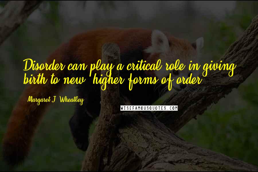 Margaret J. Wheatley Quotes: Disorder can play a critical role in giving birth to new, higher forms of order.