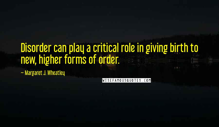 Margaret J. Wheatley Quotes: Disorder can play a critical role in giving birth to new, higher forms of order.