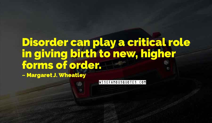 Margaret J. Wheatley Quotes: Disorder can play a critical role in giving birth to new, higher forms of order.