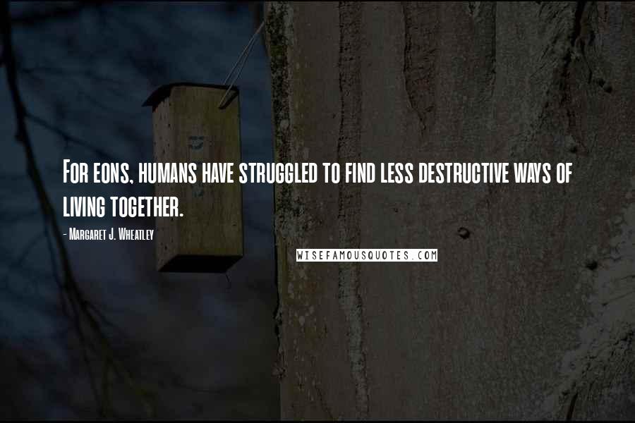 Margaret J. Wheatley Quotes: For eons, humans have struggled to find less destructive ways of living together.