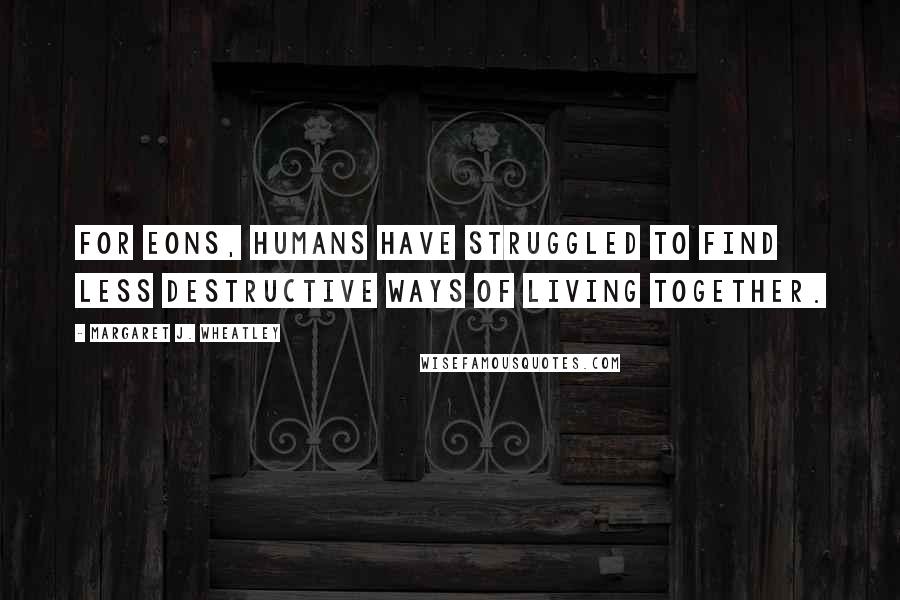 Margaret J. Wheatley Quotes: For eons, humans have struggled to find less destructive ways of living together.