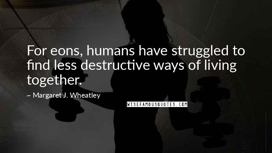 Margaret J. Wheatley Quotes: For eons, humans have struggled to find less destructive ways of living together.